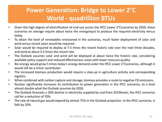 • Given the high degree of electrification of end-use across the IPCC Lower 2°Cscenarios by 2050, these
scenarios on average require about twice the energyinput to produce the required electricity versus
today.
• To attain the level of renewables envisioned in the scenarios, much faster deployment of solar and
wind versus recent years would be required .
• Solar would be required to deploy at 7.5 times the recent historic rate over the next three decades,
and wind at about 3.5 times the recent rate.
• The Outlook assumes solar and wind will be deployed at about twice the historic rate, considering
available policy support and reduced effectiveness areas with lower resource quality.
• Bio energy would grow 5 times today’s energy demand under the IPCC Lower 2°Cscenarios, although it
would still be a minor contributor.
• The increased biomass production would require a step-up in agriculture activity and corresponding
logistics.
• When combined with carbon capture and storage, biomass provides a route to negative CO emissions.
• Nuclear significantly increases its contribution to power generation in the IPCC scenarios, to a level
almost double what the Outlook assumes by 2050.
• The Outlook forecasts a 30% decline in electricity supplied by coal from 2019levels; the IPCC scenarios
call for a reduction of 70%.
• The role of natural gas would expand by almost 75% in the Outlook projection. In the IPCC scenarios, it
falls by 10%.
M.SURESH, EEE Dept 91
Power Generation: Bridge to Lower 2°C
World - quadrillion BTUs
 