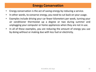 Energy Conservation
• Energy conservation is the act of saving energy by reducing a service.
• In other words, to conserve energy, you need to cut back on your usage.
• Examples include driving your car fewer kilometers per week, turning your
air conditioner thermostat up a degree or two during summer and
unplugging your computer or home appliances when they are not in use.
• In all of these examples, you are reducing the amount of energy you use
by doing without or making due with less fuel or electricity.
M.SURESH, EEE Dept 92
 