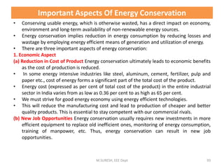 Important Aspects Of Energy Conservation
• Conserving usable energy, which is otherwise wasted, has a direct impact on economy,
environment and long-term availability of non-renewable energy sources.
• Energy conservation implies reduction in energy consumption by reducing losses and
wastage by employing energy efficient means of generation and utilization of energy.
• There are three important aspects of energy conservation:
1. Economic Aspect
(a) Reduction in Cost of Product Energy conservation ultimately leads to economic benefits
as the cost of production is reduced.
• In some energy intensive industries like steel, aluminum, cement, fertilizer, pulp and
paper etc., cost of energy forms a significant part of the total cost of the product.
• Energy cost (expressed as per cent of total cost of the product) in the entire industrial
sector in India varies from as low as 0.36 per cent to as high as 65 per cent.
• We must strive for good energy economy using energy efficient technologies.
• This will reduce the manufacturing cost and lead to production of cheaper and better
quality products. This is essential to stay competent with our commercial rivals.
(b) New Job Opportunities Energy conservation usually requires new investments in more
efficient equipment to replace old inefficient ones, monitoring of energy consumption,
training of manpower, etc. Thus, energy conservation can result in new job
opportunities.
M.SURESH, EEE Dept 93
 