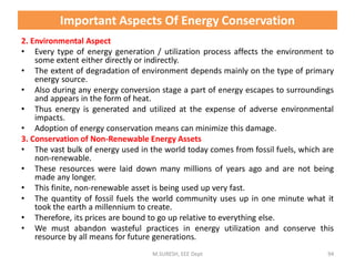 2. Environmental Aspect
• Every type of energy generation / utilization process affects the environment to
some extent either directly or indirectly.
• The extent of degradation of environment depends mainly on the type of primary
energy source.
• Also during any energy conversion stage a part of energy escapes to surroundings
and appears in the form of heat.
• Thus energy is generated and utilized at the expense of adverse environmental
impacts.
• Adoption of energy conservation means can minimize this damage.
3. Conservation of Non-Renewable Energy Assets
• The vast bulk of energy used in the world today comes from fossil fuels, which are
non-renewable.
• These resources were laid down many millions of years ago and are not being
made any longer.
• This finite, non-renewable asset is being used up very fast.
• The quantity of fossil fuels the world community uses up in one minute what it
took the earth a millennium to create.
• Therefore, its prices are bound to go up relative to everything else.
• We must abandon wasteful practices in energy utilization and conserve this
resource by all means for future generations.
M.SURESH, EEE Dept 94
Important Aspects Of Energy Conservation
 
