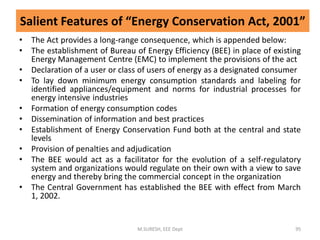Salient Features of “Energy Conservation Act, 2001”
• The Act provides a long-range consequence, which is appended below:
• The establishment of Bureau of Energy Efficiency (BEE) in place of existing
Energy Management Centre (EMC) to implement the provisions of the act
• Declaration of a user or class of users of energy as a designated consumer
• To lay down minimum energy consumption standards and labeling for
identified appliances/equipment and norms for industrial processes for
energy intensive industries
• Formation of energy consumption codes
• Dissemination of information and best practices
• Establishment of Energy Conservation Fund both at the central and state
levels
• Provision of penalties and adjudication
• The BEE would act as a facilitator for the evolution of a self-regulatory
system and organizations would regulate on their own with a view to save
energy and thereby bring the commercial concept in the organization
• The Central Government has established the BEE with effect from March
1, 2002.
M.SURESH, EEE Dept 95
 