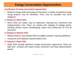 Energy Conservation Opportunities
classification of energy conservation opportunities
• Based on energy audit and analyses of the plant, a number of potential energy
saving projects may be identified. These may be classified into three
categories:
1. Category A: Minor ECOs
• Minor ECOs are simple, easy to implement, requiring less investment and
implementation time. These are related with stopping of leakage points,
avoiding careless waste, housekeeping, lapses and carelessness of O & M
personnel.
2. Category B: Medium ECOs
• Medium ECOs or intermediate ECOs are slightly complex, requiring additional
• investment and moderate implementation time.
3. Category C: Major ECOs
• Major ECOs provide significant energy conservation opportunity. These are
high tech., complex and require heavy investment and long implementation
period.
M.SURESH, EEE Dept 96
 