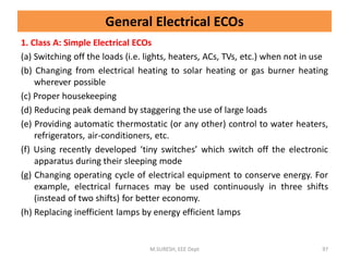 General Electrical ECOs
1. Class A: Simple Electrical ECOs
(a) Switching off the loads (i.e. lights, heaters, ACs, TVs, etc.) when not in use
(b) Changing from electrical heating to solar heating or gas burner heating
wherever possible
(c) Proper housekeeping
(d) Reducing peak demand by staggering the use of large loads
(e) Providing automatic thermostatic (or any other) control to water heaters,
refrigerators, air-conditioners, etc.
(f) Using recently developed ‘tiny switches’ which switch off the electronic
apparatus during their sleeping mode
(g) Changing operating cycle of electrical equipment to conserve energy. For
example, electrical furnaces may be used continuously in three shifts
(instead of two shifts) for better economy.
(h) Replacing inefficient lamps by energy efficient lamps
M.SURESH, EEE Dept 97
 