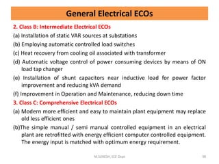 2. Class B: Intermediate Electrical ECOs
(a) Installation of static VAR sources at substations
(b) Employing automatic controlled load switches
(c) Heat recovery from cooling oil associated with transformer
(d) Automatic voltage control of power consuming devices by means of ON
load tap changer
(e) Installation of shunt capacitors near inductive load for power factor
improvement and reducing kVA demand
(f) Improvement in Operation and Maintenance, reducing down time
3. Class C: Comprehensive Electrical ECOs
(a) Modern more efficient and easy to maintain plant equipment may replace
old less efficient ones
(b)The simple manual / semi manual controlled equipment in an electrical
plant are retrofitted with energy efficient computer controlled equipment.
The energy input is matched with optimum energy requirement.
M.SURESH, EEE Dept 98
General Electrical ECOs
 