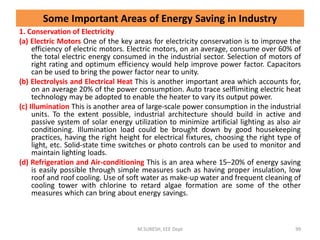 Some Important Areas of Energy Saving in Industry
1. Conservation of Electricity
(a) Electric Motors One of the key areas for electricity conservation is to improve the
efficiency of electric motors. Electric motors, on an average, consume over 60% of
the total electric energy consumed in the industrial sector. Selection of motors of
right rating and optimum efficiency would help improve power factor. Capacitors
can be used to bring the power factor near to unity.
(b) Electrolysis and Electrical Heat This is another important area which accounts for,
on an average 20% of the power consumption. Auto trace selflimiting electric heat
technology may be adopted to enable the heater to vary its output power.
(c) Illumination This is another area of large-scale power consumption in the industrial
units. To the extent possible, industrial architecture should build in active and
passive system of solar energy utilization to minimize artificial lighting as also air
conditioning. Illumination load could be brought down by good housekeeping
practices, having the right height for electrical fixtures, choosing the right type of
light, etc. Solid-state time switches or photo controls can be used to monitor and
maintain lighting loads.
(d) Refrigeration and Air-conditioning This is an area where 15–20% of energy saving
is easily possible through simple measures such as having proper insulation, low
roof and roof cooling. Use of soft water as make-up water and frequent cleaning of
cooling tower with chlorine to retard algae formation are some of the other
measures which can bring about energy savings.
M.SURESH, EEE Dept 99
 