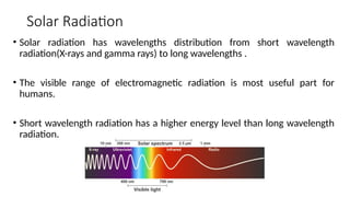 Solar Radiation
• Solar radiation has wavelengths distribution from short wavelength
radiation(X-rays and gamma rays) to long wavelengths .
• The visible range of electromagnetic radiation is most useful part for
humans.
• Short wavelength radiation has a higher energy level than long wavelength
radiation.
 