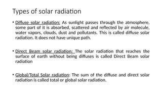 Types of solar radiation
• Diffuse solar radiation: As sunlight passes through the atmosphere,
some part of it is absorbed, scattered and reflected by air molecule,
water vapors, clouds, dust and pollutants. This is called diffuse solar
radiation. It does not have unique path.
• Direct Beam solar radiation: The solar radiation that reaches the
surface of earth without being diffuses is called Direct Beam solar
radiation
• Global/Total Solar radiation: The sum of the diffuse and direct solar
radiation is called total or global solar radiation.
 