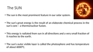 The SUN
• The sun is the most prominent feature in our solar system.
• The sun’s great energy is the result of an elaborate chemical process in the
sun’s core – a thermonuclear fusion.
• This energy is radiated from sun in all directions and a very small fraction of
it reaches to the earth.
• The sun’s outer visible layer is called the photosphere and has temperature
of about 6000°C.
 