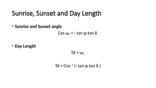 Sunrise, Sunset and Day Length
• Sunrise and Sunset angle
Cos ωs = - tan ɸ tan δ
• Day Length
Td = ωs
Td = Cos-1
(- tan ɸ tan δ )
 