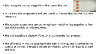 • Solar energy is created deep within the core of the sun.
• In the core the temperature and pressure is so intense that nuclear reactions
take place.
• This reaction causes four protons or hydrogen nuclei to fuse together to form
one alpha particle or helium nucleus.
• The alpha particle is about 0.7% less in mass than the four protons.
• The difference in mass is expelled in the form of energy and is carried to the
surface of the sun, through a process convection, where it is released as light
and heat.
 