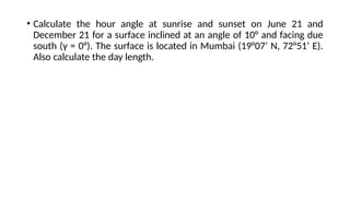 • Calculate the hour angle at sunrise and sunset on June 21 and
December 21 for a surface inclined at an angle of 10° and facing due
south (γ = 0°). The surface is located in Mumbai (19°07’ N, 72°51’ E).
Also calculate the day length.
 