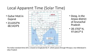Local Apparent Time (Solar Time)
• Dong, in the
Anjaw district
of Arunachal
Pradesh
• 28.1702° N,
97.0417° E
• Guhar Moti in
Gujarat
• 23.6352°N
68.5424°E
The Indian standard time (IST), is based on longitude 82.5°, which passes through Mirzapur, near Allahabad in
Uttar Pradesh
 