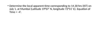 • Determine the local apparent time corresponding to 14.30 hrs (IST) on
July 1, at Mumbai (Latitude 19°07’ N, longitude 72°51’ E). Equation of
Time = -4’.
 