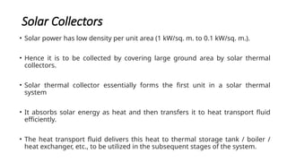 Solar Collectors
• Solar power has low density per unit area (1 kW/sq. m. to 0.1 kW/sq. m.).
• Hence it is to be collected by covering large ground area by solar thermal
collectors.
• Solar thermal collector essentially forms the first unit in a solar thermal
system
• It absorbs solar energy as heat and then transfers it to heat transport fluid
efficiently.
• The heat transport fluid delivers this heat to thermal storage tank / boiler /
heat exchanger, etc., to be utilized in the subsequent stages of the system.
 