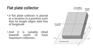 Flat plate collector
• A flat plate collector is placed
at a location in a position such
that its length aligns with line
of longitude
• And it is suitably tilted
towards south to have
maximum collection.
 