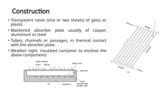 Construction
• Transparent cover (one or two sheets) of glass or
plastic
• Blackened absorber plate usually of copper,
aluminium or steel
• Tubes, channels or passages, in thermal contact
with the absorber plate.
• Weather tight, insulated container to enclose the
above components
 