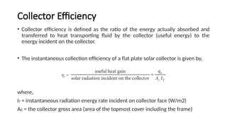 Collector Efficiency
• Collector efficiency is defined as the ratio of the energy actually absorbed and
transferred to heat transporting fluid by the collector (useful energy) to the
energy incident on the collector.
• The instantaneous collection efficiency of a flat plate solar collector is given by,
where,
IT = instantaneous radiation energy rate incident on collector face (W/m2)
Ac = the collector gross area (area of the topmost cover including the frame)
 