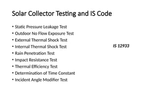 Solar Collector Testing and IS Code
• Static Pressure Leakage Test
• Outdoor No Flow Exposure Test
• External Thermal Shock Test
• Internal Thermal Shock Test
• Rain Penetration Test
• Impact Resistance Test
• Thermal Efficiency Test
• Determination of Time Constant
• Incident Angle Modifier Test
IS 12933
 