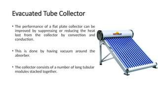 Evacuated Tube Collector
• The performance of a flat plate collector can be
improved by suppressing or reducing the heat
lost from the collector by convection and
conduction.
• This is done by having vacuum around the
absorber.
• The collector consists of a number of long tubular
modules stacked together.
 