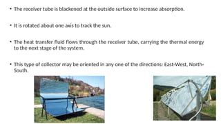• The receiver tube is blackened at the outside surface to increase absorption.
• It is rotated about one axis to track the sun.
• The heat transfer fluid flows through the receiver tube, carrying the thermal energy
to the next stage of the system.
• This type of collector may be oriented in any one of the directions: East-West, North-
South.
 