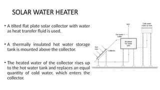 SOLAR WATER HEATER
• A tilted flat plate solar collector with water
as heat transfer fluid is used.
• A thermally insulated hot water storage
tank is mounted above the collector.
• The heated water of the collector rises up
to the hot water tank and replaces an equal
quantity of cold water, which enters the
collector.
 