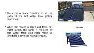 • The cycle repeats, resulting in all the
water of the hot water tank getting
heated up.
• When hot water is taken out from hot
water outlet, the same is replaced by
cold water from cold-water make up
tank fixed above the hot water tank.
 