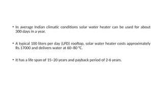 • In average Indian climatic conditions solar water heater can be used for about
300 days in a year.
• A typical 100 liters per day (LPD) rooftop, solar water heater costs approximately
Rs.17000 and delivers water at 60–80 °C.
• It has a life span of 15–20 years and payback period of 2-6 years.
 