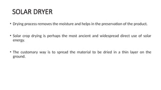 SOLAR DRYER
• Drying process removes the moisture and helps in the preservation of the product.
• Solar crop drying is perhaps the most ancient and widespread direct use of solar
energy.
• The customary way is to spread the material to be dried in a thin layer on the
ground.
 