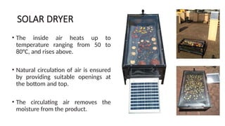 SOLAR DRYER
• The inside air heats up to
temperature ranging from 50 to
80°C, and rises above.
• Natural circulation of air is ensured
by providing suitable openings at
the bottom and top.
• The circulating air removes the
moisture from the product.
 