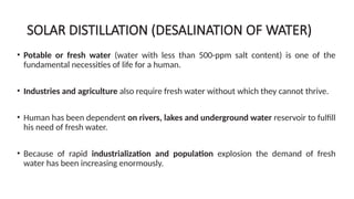 SOLAR DISTILLATION (DESALINATION OF WATER)
• Potable or fresh water (water with less than 500-ppm salt content) is one of the
fundamental necessities of life for a human.
• Industries and agriculture also require fresh water without which they cannot thrive.
• Human has been dependent on rivers, lakes and underground water reservoir to fulfill
his need of fresh water.
• Because of rapid industrialization and population explosion the demand of fresh
water has been increasing enormously.
 