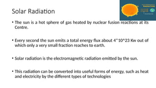 Solar Radiation
• The sun is a hot sphere of gas heated by nuclear fusion reactions at its
Centre.
• Every second the sun emits a total energy flux about 4*10^23 Kw out of
which only a very small fraction reaches to earth.
• Solar radiation is the electromagnetic radiation emitted by the sun.
• This radiation can be converted into useful forms of energy, such as heat
and electricity by the different types of technologies
 