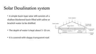 Solar Desalination system
• A simple basin type solar still consists of a
shallow blackened basin filled with saline or
brackish water to be distilled.
• The depth of water is kept about 5–10 cm.
• It is covered with sloppy transparent roof.
 