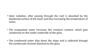 • Solar radiation, after passing through the roof is absorbed by the
blackened surface of the basin and thus increasing the temperature of
water.
• The evaporated water increases the moisture content, which gets
condensed on the cooler underside of the glass.
• The condensed water slips down the slope and is collected through
the condensate channel attached to the glass.
 