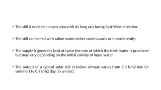• The still is erected in open area with its long axis facing East-West direction.
• The still can be fed with saline water either continuously or intermittently.
• The supply is generally kept at twice the rate at which the fresh water is produced
but may vary depending on the initial salinity of input water.
• The output of a typical solar still in Indian climate varies from 5.3 l/m2 day (in
summer) to 0.9 l/m2 day (in winter).
 