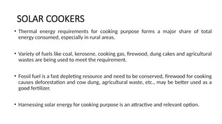 SOLAR COOKERS
• Thermal energy requirements for cooking purpose forms a major share of total
energy consumed, especially in rural areas.
• Variety of fuels like coal, kerosene, cooking gas, firewood, dung cakes and agricultural
wastes are being used to meet the requirement.
• Fossil fuel is a fast depleting resource and need to be conserved, firewood for cooking
causes deforestation and cow dung, agricultural waste, etc., may be better used as a
good fertilizer.
• Harnessing solar energy for cooking purpose is an attractive and relevant option.
 