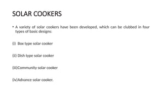 SOLAR COOKERS
• A variety of solar cookers have been developed, which can be clubbed in four
types of basic designs:
(i) Box type solar cooker
(ii) Dish type solar cooker
(iii)Community solar cooker
(iv)Advance solar cooker.
 