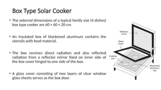 Box Type Solar Cooker
• The external dimensions of a typical family size (4 dishes)
box type cooker are 60 × 60 × 20 cm.
• An insulated box of blackened aluminum contains the
utensils with food material.
• The box receives direct radiation and also reflected
radiation from a reflector mirror fixed on inner side of
the box cover hinged to one side of the box.
• A glass cover consisting of two layers of clear window
glass sheets serves as the box door.
 