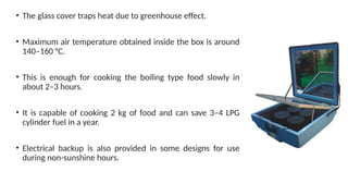 • The glass cover traps heat due to greenhouse effect.
• Maximum air temperature obtained inside the box is around
140–160 °C.
• This is enough for cooking the boiling type food slowly in
about 2–3 hours.
• It is capable of cooking 2 kg of food and can save 3–4 LPG
cylinder fuel in a year.
• Electrical backup is also provided in some designs for use
during non-sunshine hours.
 
