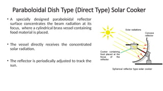 Paraboloidal Dish Type (Direct Type) Solar Cooker
• A specially designed paraboloidal reflector
surface concentrates the beam radiation at its
focus, where a cylindrical brass vessel containing
food material is placed.
• The vessel directly receives the concentrated
solar radiation.
• The reflector is periodically adjusted to track the
sun.
 