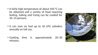 • A fairly high temperature of about 450 °C can
be obtained and a variety of food requiring
boiling, baking and frying can be cooked for
10–15 persons.
• It can save on fuel up to 10 LPG cylinders
annually on full use.
• Cooking time is approximately 20–30
minutes.
 