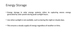 Energy Storage
• Energy storage in solar energy systems refers to capturing excess energy
generated by solar panels during peak sunlight hours.
• Use when sunlight is not available, such as during the night or cloudy days.
• This ensures a steady supply of energy regardless of weather or time.
 
