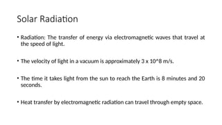 Solar Radiation
• Radiation: The transfer of energy via electromagnetic waves that travel at
the speed of light.
• The velocity of light in a vacuum is approximately 3 x 10^8 m/s.
• The time it takes light from the sun to reach the Earth is 8 minutes and 20
seconds.
• Heat transfer by electromagnetic radiation can travel through empty space.
 