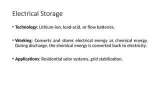 Electrical Storage
• Technology: Lithium-ion, lead-acid, or flow batteries.
• Working: Converts and stores electrical energy as chemical energy.
During discharge, the chemical energy is converted back to electricity.
• Applications: Residential solar systems, grid stabilization.
 