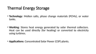 Thermal Energy Storage
• Technology: Molten salts, phase change materials (PCMs), or water
tanks.
• Working: Stores heat energy generated by solar thermal collectors.
Heat can be used directly (for heating) or converted to electricity
using turbines.
• Applications: Concentrated Solar Power (CSP) plants.
 