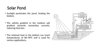 Solar Pond
• Sunlight penetrates the pond, heating the
bottom.
• The salinity gradient in the medium salt
gradient prevents convection currents,
reducing heat loss.
• The retained heat in the bottom can reach
temperatures of 80–90°C and is used for
various applications.
 