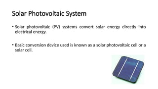 Solar Photovoltaic System
• Solar photovoltaic (PV) systems convert solar energy directly into
electrical energy.
• Basic conversion device used is known as a solar photovoltaic cell or a
solar cell.
 