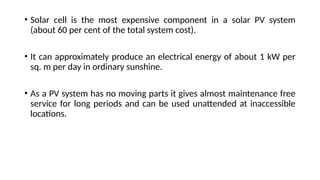 • Solar cell is the most expensive component in a solar PV system
(about 60 per cent of the total system cost).
• It can approximately produce an electrical energy of about 1 kW per
sq. m per day in ordinary sunshine.
• As a PV system has no moving parts it gives almost maintenance free
service for long periods and can be used unattended at inaccessible
locations.
 