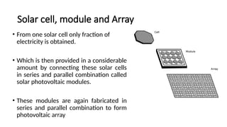 Solar cell, module and Array
• From one solar cell only fraction of
electricity is obtained.
• Which is then provided in a considerable
amount by connecting these solar cells
in series and parallel combination called
solar photovoltaic modules.
• These modules are again fabricated in
series and parallel combination to form
photovoltaic array
 
