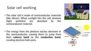 Solar cell working
• The solar cell is made of semiconductor materials
(like silicon). When sunlight hits the cell, photons
(light particles) are absorbed by the
semiconductor material.
• The energy from the photons excites electrons in
the semiconductor, causing them to jump from
their valence band to the conduction band,
creating electron-hole pairs.
 