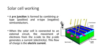 Solar cell working
• A p-n junction is formed by combining p-
type (positive) and n-type (negative)
semiconductors.
• When the solar cell is connected to an
external circuit, the movement of
electrons from the n-side to the p-side
generates a current (electricity). This flow
of charge is the electric current.
 